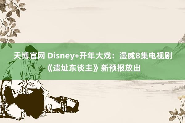 天博官网 Disney+开年大戏：漫威8集电视剧《遗址东谈主》新预报放出