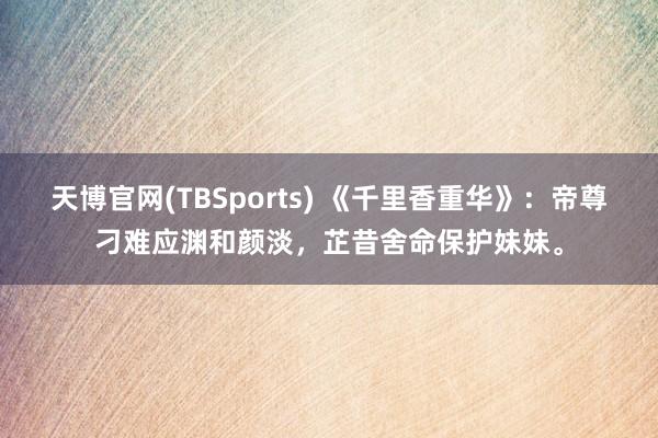 天博官网(TBSports) 《千里香重华》：帝尊刁难应渊和颜淡，芷昔舍命保护妹妹。