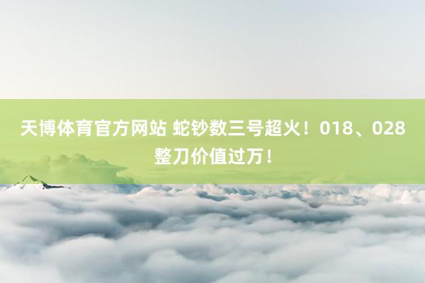 天博体育官方网站 蛇钞数三号超火！018、028整刀价值过万！