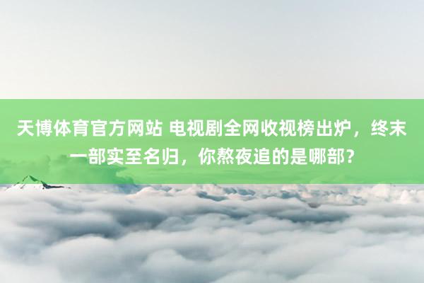 天博体育官方网站 电视剧全网收视榜出炉，终末一部实至名归，你熬夜追的是哪部？