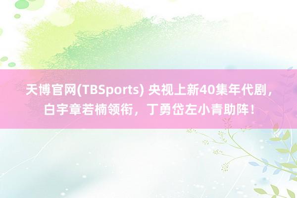 天博官网(TBSports) 央视上新40集年代剧，白宇章若楠领衔，丁勇岱左小青助阵！