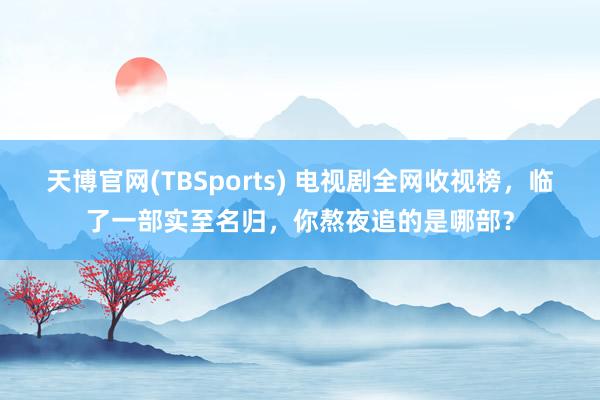 天博官网(TBSports) 电视剧全网收视榜，临了一部实至名归，你熬夜追的是哪部？