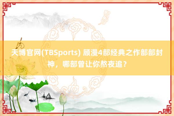 天博官网(TBSports) 顾漫4部经典之作部部封神，哪部曾让你熬夜追？