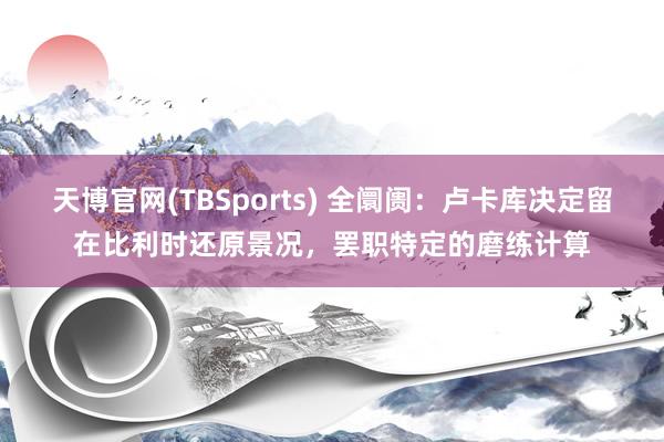 天博官网(TBSports) 全阛阓：卢卡库决定留在比利时还原景况，罢职特定的磨练计算