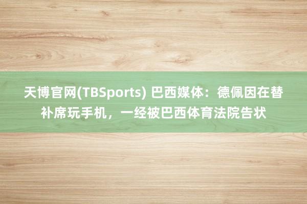 天博官网(TBSports) 巴西媒体：德佩因在替补席玩手机，一经被巴西体育法院告状