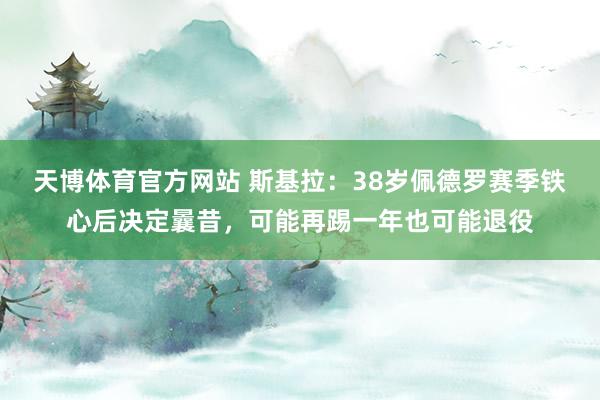 天博体育官方网站 斯基拉：38岁佩德罗赛季铁心后决定曩昔，可能再踢一年也可能退役