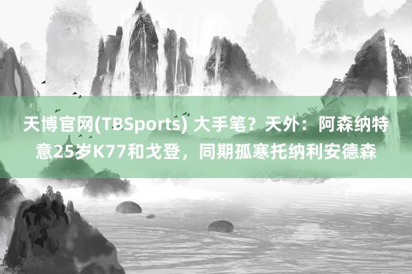 天博官网(TBSports) 大手笔？天外：阿森纳特意25岁K77和戈登，同期孤寒托纳利安德森