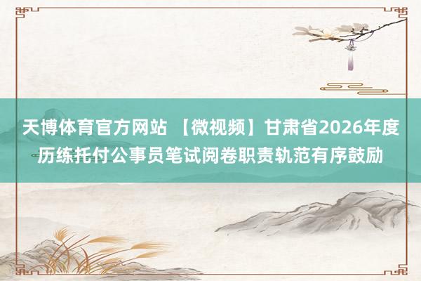 天博体育官方网站 【微视频】甘肃省2026年度历练托付公事员笔试阅卷职责轨范有序鼓励