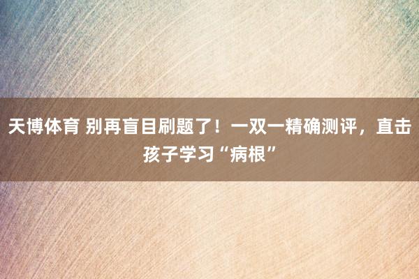 天博体育 别再盲目刷题了！一双一精确测评，直击孩子学习“病根”