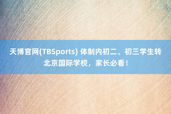 天博官网(TBSports) 体制内初二、初三学生转北京国际学校，家长必看！