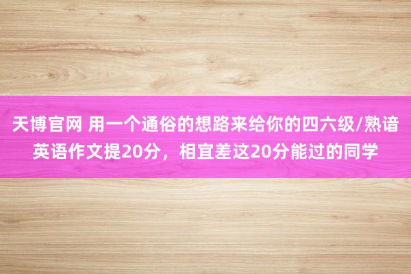 天博官网 用一个通俗的想路来给你的四六级/熟谙英语作文提20分，相宜差这20分能过的同学