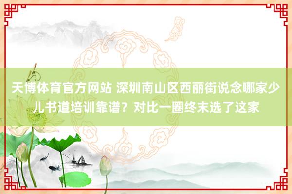 天博体育官方网站 深圳南山区西丽街说念哪家少儿书道培训靠谱？对比一圈终末选了这家