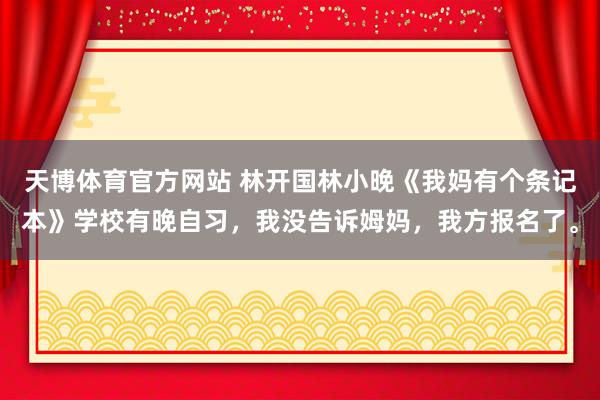 天博体育官方网站 林开国林小晚《我妈有个条记本》学校有晚自习，我没告诉姆妈，我方报名了。