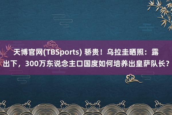天博官网(TBSports) 骄贵！乌拉圭晒照：露出下，300万东说念主口国度如何培养出皇萨队长？