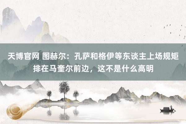 天博官网 图赫尔：孔萨和格伊等东谈主上场规矩排在马奎尔前边，这不是什么高明