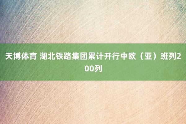 天博体育 湖北铁路集团累计开行中欧（亚）班列200列