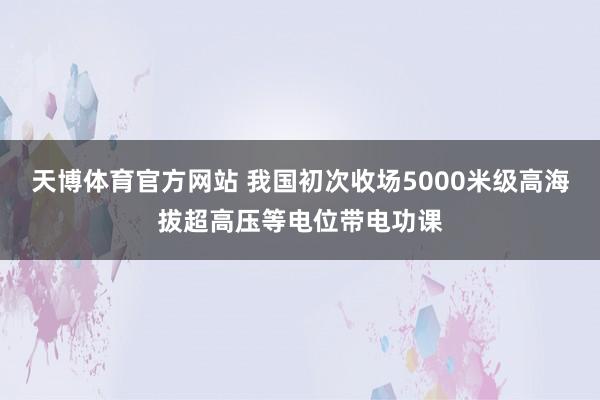 天博体育官方网站 我国初次收场5000米级高海拔超高压等电位带电功课