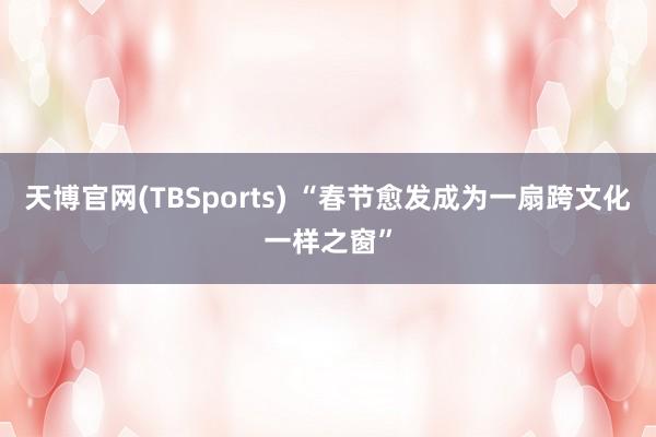 天博官网(TBSports) “春节愈发成为一扇跨文化一样之窗”