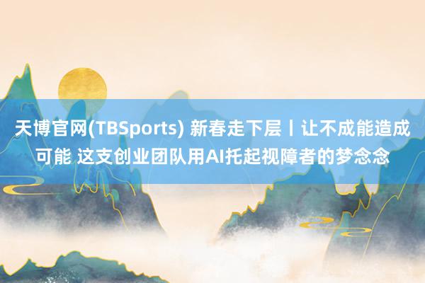 天博官网(TBSports) 新春走下层丨让不成能造成可能 这支创业团队用AI托起视障者的梦念念