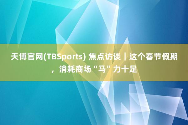 天博官网(TBSports) 焦点访谈｜这个春节假期，消耗商场“马”力十足
