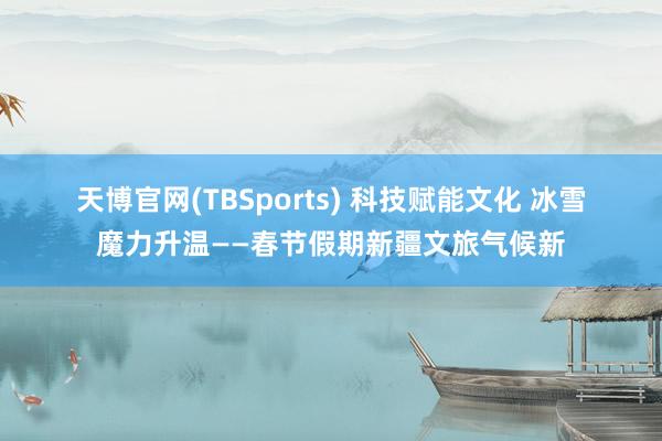 天博官网(TBSports) 科技赋能文化 冰雪魔力升温——春节假期新疆文旅气候新