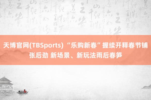 天博官网(TBSports) “乐购新春”握续开释春节铺张后劲 新场景、新玩法雨后春笋