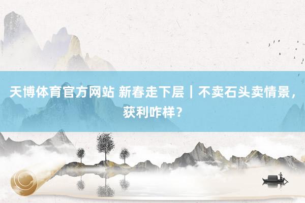 天博体育官方网站 新春走下层｜不卖石头卖情景，获利咋样？