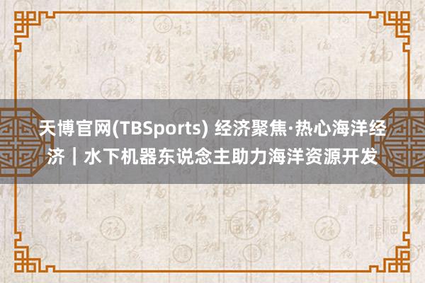 天博官网(TBSports) 经济聚焦·热心海洋经济｜水下机器东说念主助力海洋资源开发