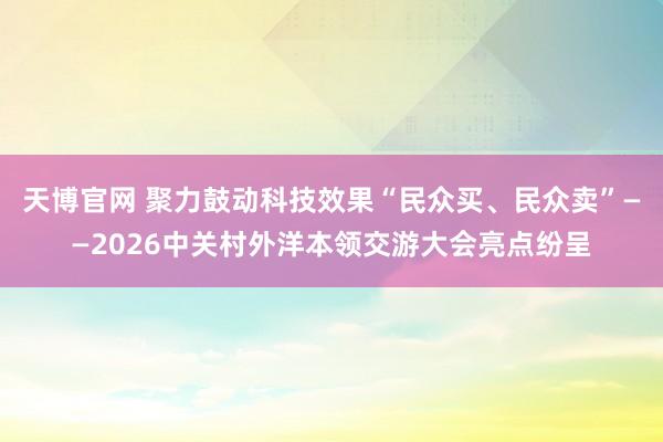 天博官网 聚力鼓动科技效果“民众买、民众卖”——2026中关村外洋本领交游大会亮点纷呈
