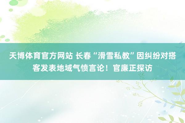 天博体育官方网站 长春“滑雪私教”因纠纷对搭客发表地域气愤言论！官廉正探访