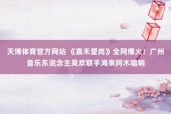 天博体育官方网站 《嘉禾望岗》全网爆火！广州音乐东说念主吴欢联手海来阿木唱响