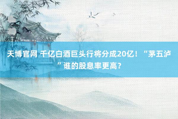 天博官网 千亿白酒巨头行将分成20亿！“茅五泸”谁的股息率更高？
