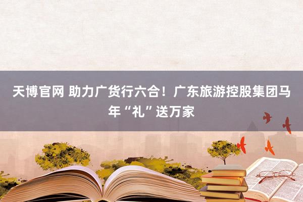 天博官网 助力广货行六合！广东旅游控股集团马年“礼”送万家