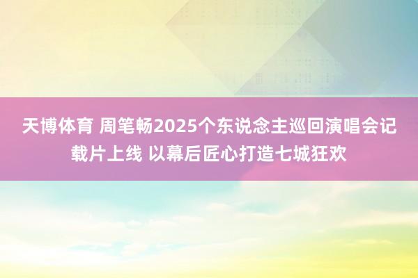 天博体育 周笔畅2025个东说念主巡回演唱会记载片上线 以幕后匠心打造七城狂欢