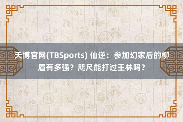 天博官网(TBSports) 仙逆：参加幻家后的柳眉有多强？咫尺能打过王林吗？