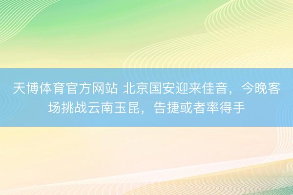 天博体育官方网站 北京国安迎来佳音，今晚客场挑战云南玉昆，告捷或者率得手
