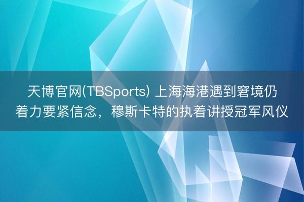 天博官网(TBSports) 上海海港遇到窘境仍着力要紧信念，穆斯卡特的执着讲授冠军风仪