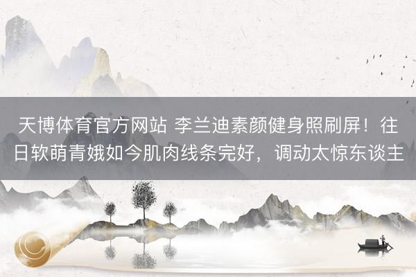天博体育官方网站 李兰迪素颜健身照刷屏！往日软萌青娥如今肌肉线条完好，调动太惊东谈主