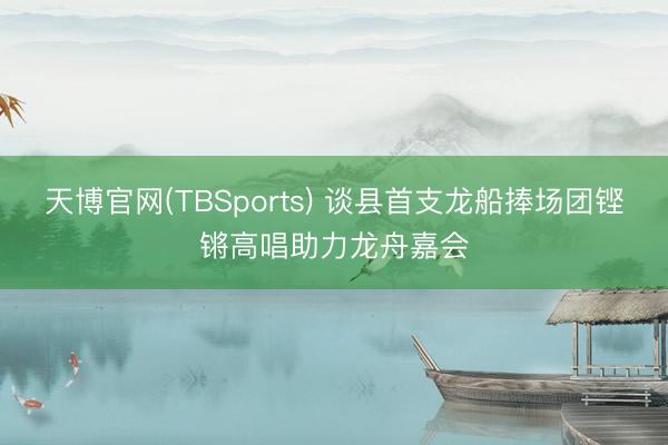 天博官网(TBSports) 谈县首支龙船捧场团铿锵高唱助力龙舟嘉会