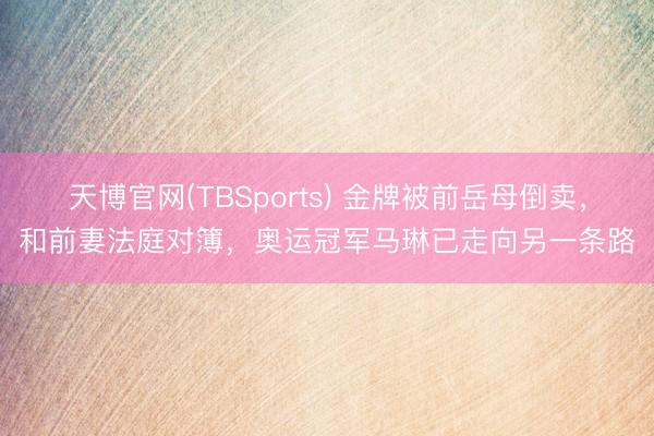 天博官网(TBSports) 金牌被前岳母倒卖，和前妻法庭对簿，奥运冠军马琳已走向另一条路