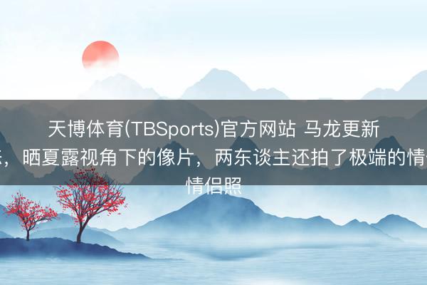 天博体育(TBSports)官方网站 马龙更新动态，晒夏露视角下的像片，两东谈主还拍了极端的情侣照