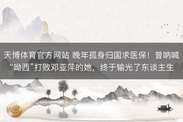 天博体育官方网站 晚年孤身归国求医保！曾呐喊“呦西”打败邓亚萍的她，终于输光了东谈主生
