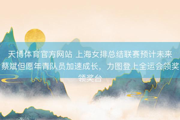 天博体育官方网站 上海女排总结联赛预计未来，蔡斌但愿年青队员加速成长，力图登上全运会领奖台