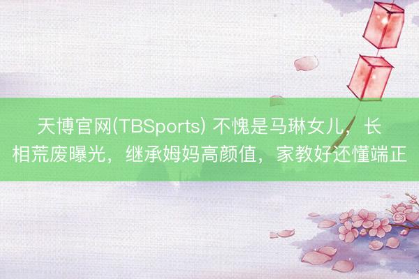 天博官网(TBSports) 不愧是马琳女儿，长相荒废曝光，继承姆妈高颜值，家教好还懂端正