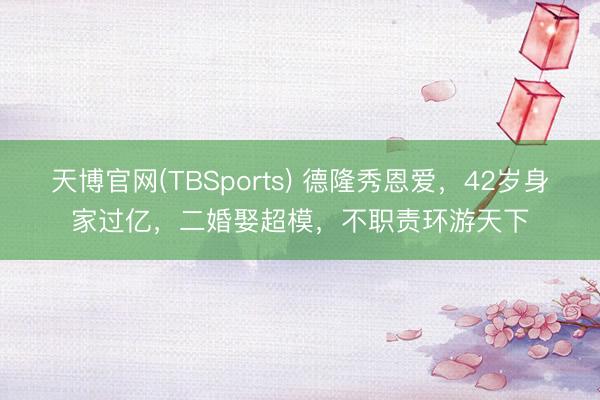 天博官网(TBSports) 德隆秀恩爱，42岁身家过亿，二婚娶超模，不职责环游天下