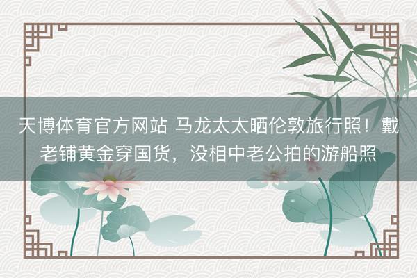 天博体育官方网站 马龙太太晒伦敦旅行照！戴老铺黄金穿国货，没相中老公拍的游船照