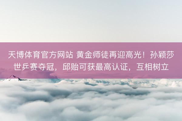 天博体育官方网站 黄金师徒再迎高光！孙颖莎世乒赛夺冠，邱贻可获最高认证，互相树立
