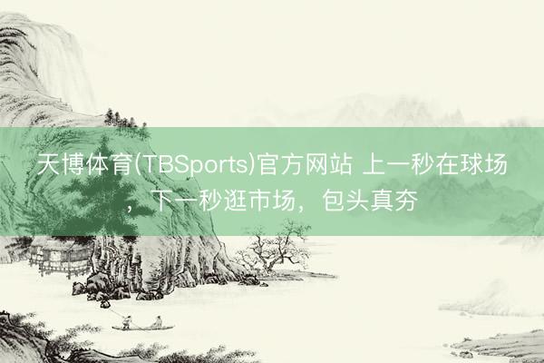 天博体育(TBSports)官方网站 上一秒在球场，下一秒逛市场，包头真夯