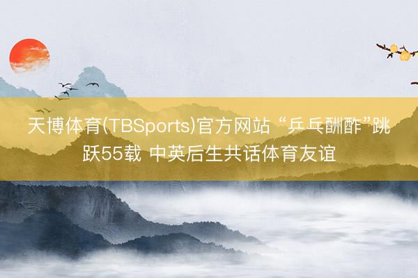 天博体育(TBSports)官方网站 “乒乓酬酢”跳跃55载 中英后生共话体育友谊