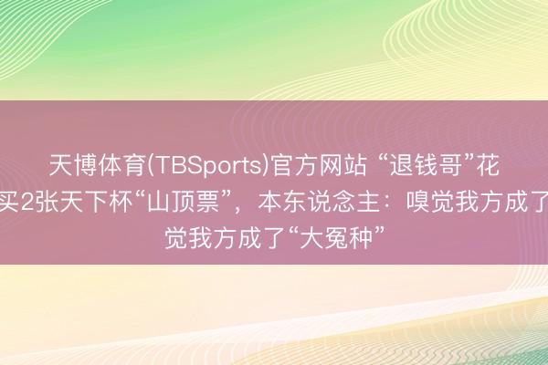 天博体育(TBSports)官方网站 “退钱哥”花25000元买2张天下杯“山顶票”，本东说念主：嗅觉我方成了“大冤种”